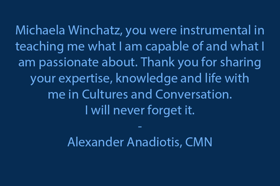 To Michaela Winchatz, you and your class were instrumental in teaching me what I am capable of and what I am passionate about. Thank you for sharing your expertise, knowledge and life with me in Cultures and Conversation. I will never forget it.