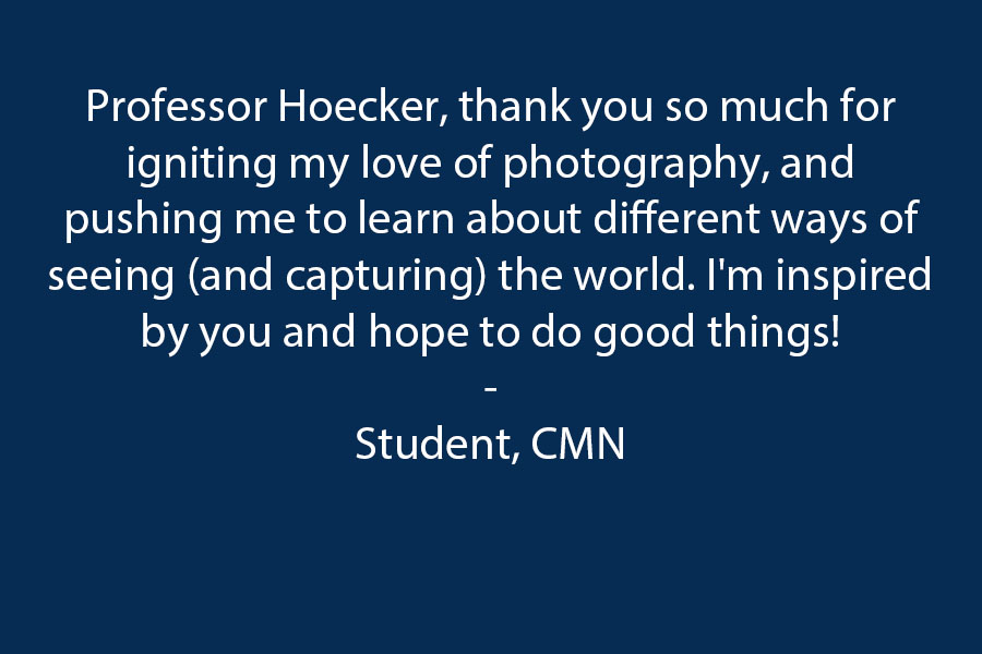 Hi Professor Hoecker! Thank you so much for igniting my love of photography, and pushing me to learn about different ways of seeing (and capturing) the world. I'm inspired by you and hope to do good things! 