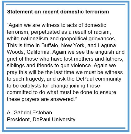 Statement on recent domestic terrorism  “Again we are witness to acts of domestic terrorism, perpetuated as a result of racism, white nationalism and geopolitical grievances. This is time in Buffalo, New York, and Laguna Woods, California. Again we see the anguish and grief of those who have lost mothers and fathers, siblings and friends to gun violence. Again we pray this will be the last time we must be witness to such tragedy, and ask the DePaul community to be catalysts for change joining those committed to do what must be done to ensure these prayers are answered.”