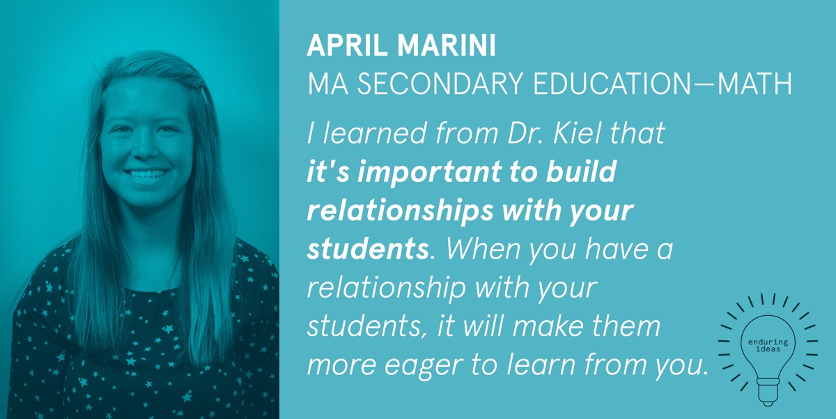 April Marini, MA Secondary Education-Math: I learned from Dr. Kiel that it's important to build relationships with your students. When you have a relationship with your students, it will make them more eager to learn from you.