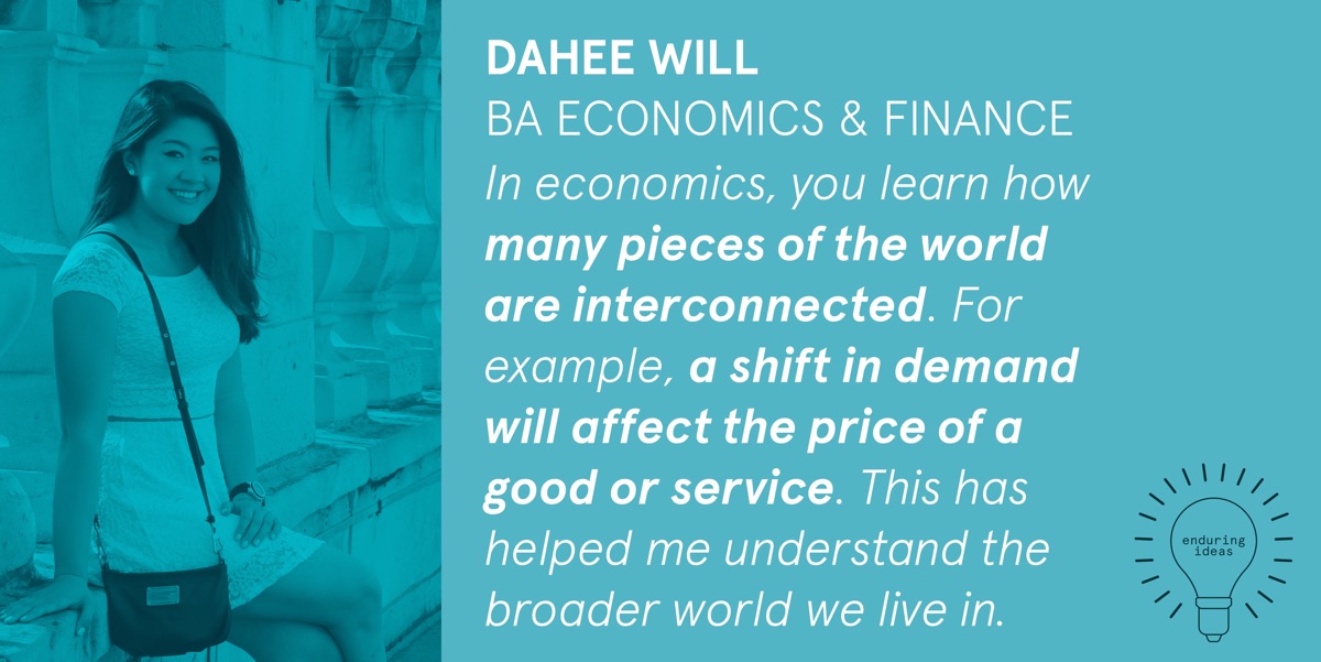 Dahee Will, BA Economics & Finance: In economics, you learn how many pieces of the world are interconnected. For example, a shift in demand will affect the price of a good or service. This has helped me understand the broader world we live in.