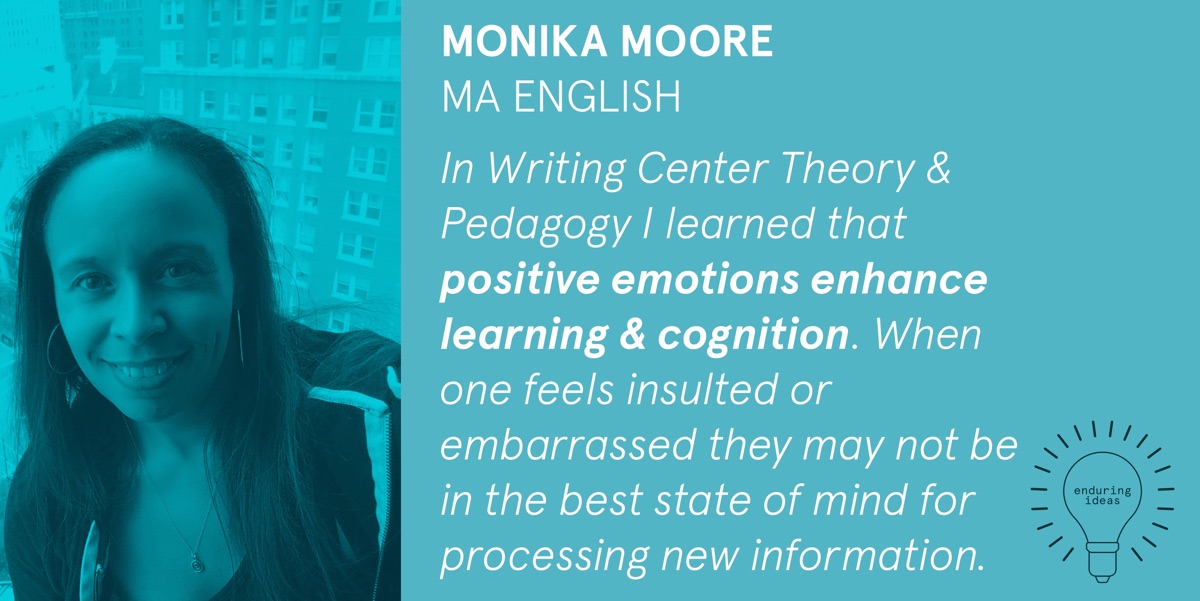 Monika Moore, MA English: In Writing Center Theory & Pedagogy I learned that positive emotions enhance learning & cognition. When one feels insulted or embarrased they may not be in the best state of mind for processing information.