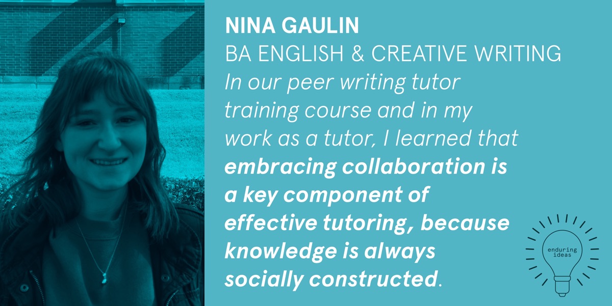 Nina Gaulin, BA English & Creative Writing. In our peer writing tutor training course and in my work as a tutor, I learned that embracing collaboration is a key component of effective tutoring, because knowledge is always socially constructed.