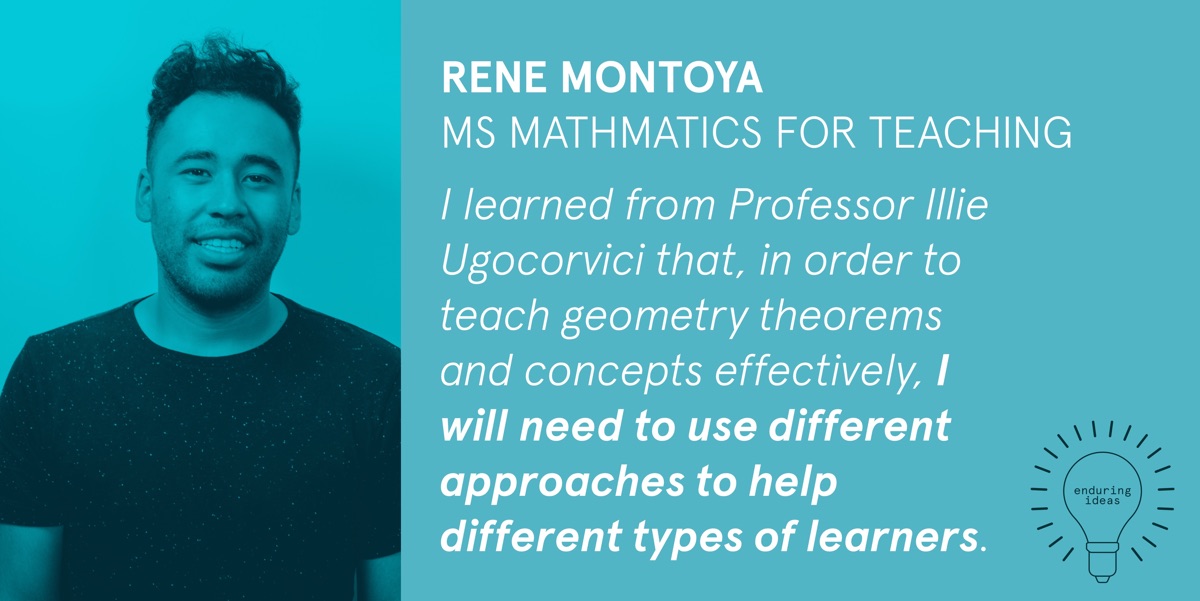 Rene Montoya, MS Mathematics for Teaching: I learned from Professor Illie Ugocorvici that, in order to teach geometry theorems and concepts effectively, I will need to use different approaches to help different types of learners.