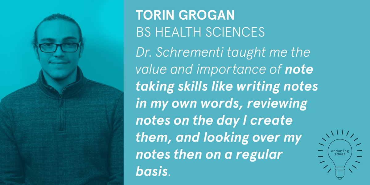 Torin Grogan, BS Health Sciences: Dr. Schrementi taught me the value and importance of note-taking skills like writing notes in my own words, reviewing notes on the day I create them, and looking over my notes on a regular basis.